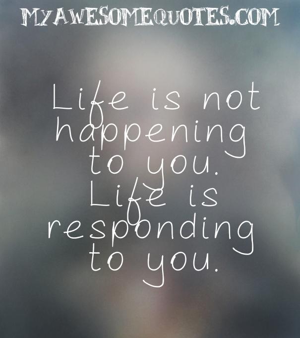 Life is not happening to you.  Life is responding to you.