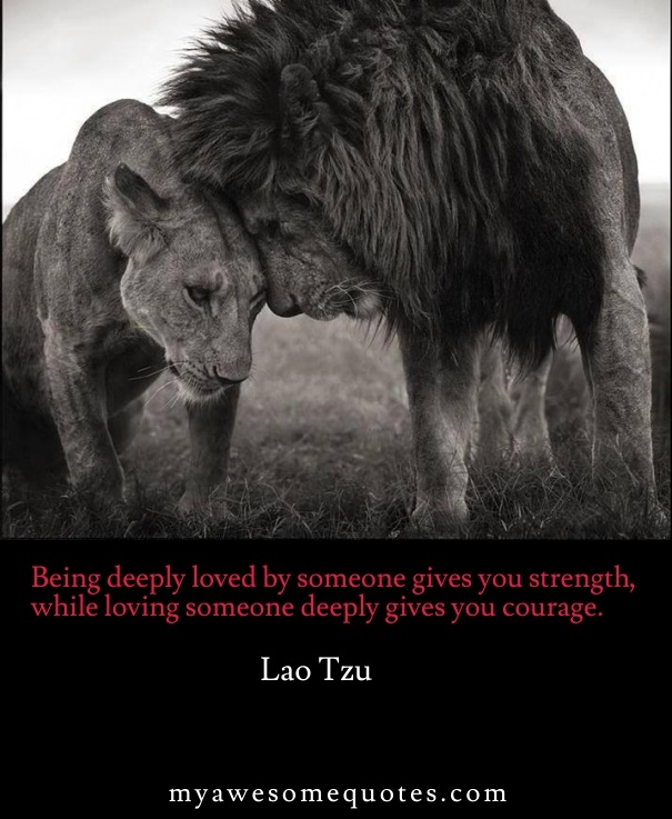 Being deeply loved by someone gives you strength, while loving someone deeply gives you courage.