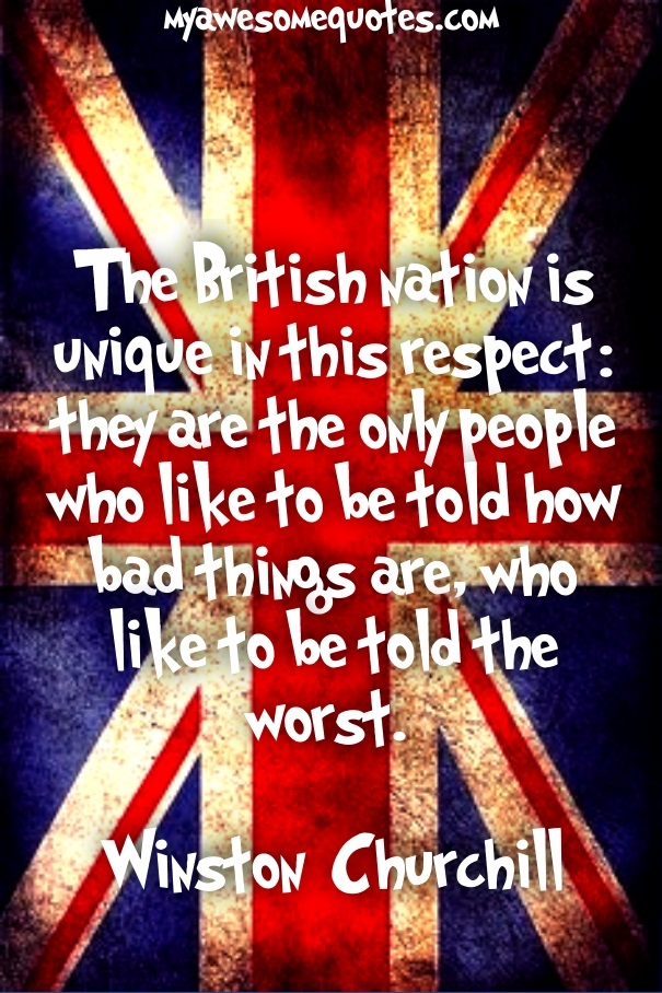 The British nation is unique in this respect: they are the only people who like to be told how bad things are, who like to be told the worst. 