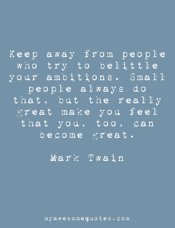 Keep away from people who try to belittle your ambitions. Small people always do that, but the really great make you feel that you, too, can become great.